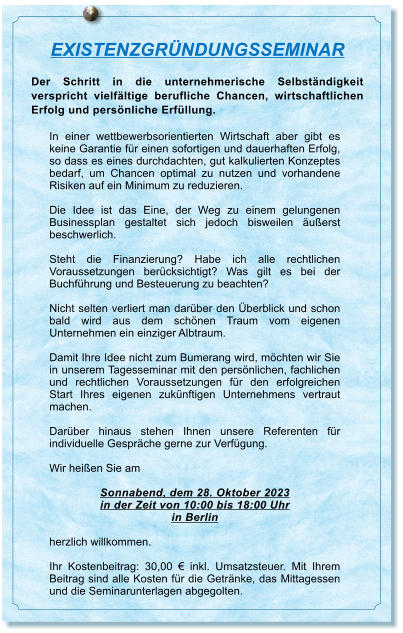 EXISTENZGRNDUNGSSEMINAR Der Schritt in die unternehmerische Selbstndigkeit verspricht vielfltige berufliche Chancen, wirtschaftlichen Erfolg und persnliche Erfllung.  In einer wettbewerbsorientierten Wirtschaft aber gibt es keine Garantie fr einen sofortigen und dauerhaften Erfolg, so dass es eines durchdachten, gut kalkulierten Konzeptes bedarf, um Chancen optimal zu nutzen und vorhandene Risiken auf ein Minimum zu reduzieren.  Die Idee ist das Eine, der Weg zu einem gelungenen Businessplan gestaltet sich jedoch bisweilen uerst beschwerlich.   Steht die Finanzierung? Habe ich alle rechtlichen Voraussetzungen bercksichtigt? Was gilt es bei der Buchfhrung und Besteuerung zu beachten?  Nicht selten verliert man darber den berblick und schon bald wird aus dem schnen Traum vom eigenen Unternehmen ein einziger Albtraum.   Damit Ihre Idee nicht zum Bumerang wird, mchten wir Sie in unserem Tagesseminar mit den persnlichen, fachlichen und rechtlichen Voraussetzungen fr den erfolgreichen Start Ihres eigenen zuknftigen Unternehmens vertraut machen.   Darber hinaus stehen Ihnen unsere Referenten fr individuelle Gesprche gerne zur Verfgung.  Wir heien Sie am  Sonnabend, dem 28. Oktober 2023 in der Zeit von 10:00 bis 18:00 Uhr in Berlin  herzlich willkommen.  Ihr Kostenbeitrag: 30,00  inkl. Umsatzsteuer. Mit Ihrem Beitrag sind alle Kosten fr die Getrnke, das Mittagessen und die Seminarunterlagen abgegolten.