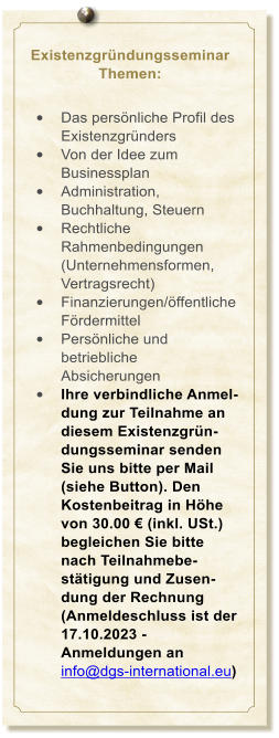 Existenzgrndungsseminar Themen:   	Das persnliche Profil des Existenzgrnders 	Von der Idee zum Businessplan 	Administration, Buchhaltung, Steuern 	Rechtliche Rahmenbedingungen (Unternehmensformen, Vertragsrecht) 	Finanzierungen/ffentliche Frdermittel 	Persnliche und betriebliche Absicherungen 	Ihre verbindliche Anmel-dung zur Teilnahme an diesem Existenzgrn-dungsseminar senden Sie uns bitte per Mail (siehe Button). Den Kostenbeitrag in Hhe von 30.00  (inkl. USt.) begleichen Sie bitte nach Teilnahmebe-sttigung und Zusen-dung der Rechnung (Anmeldeschluss ist der 17.10.2023 - Anmeldungen an info@dgs-international.eu)